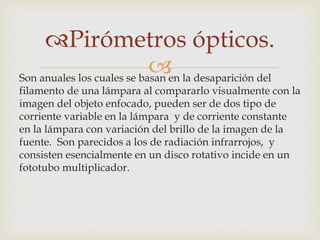 
Pirómetros ópticos.
Son anuales los cuales se basan en la desaparición del
filamento de una lámpara al compararlo visualmente con la
imagen del objeto enfocado, pueden ser de dos tipo de
corriente variable en la lámpara y de corriente constante
en la lámpara con variación del brillo de la imagen de la
fuente. Son parecidos a los de radiación infrarrojos, y
consisten esencialmente en un disco rotativo incide en un
fototubo multiplicador.
 
