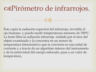 
Pirómetro de infrarrojos.
Éste capta la radiación espectral del infrarrojo, invisible al
ojo humano, y puede medir temperaturas menores de 700°C.
La lente filtra la radiación infrarroja emitida por el área del
objeto examinado y la concentra en un sensor de
temperatura fotorresistivo que la convierte en una señal de
corriente y a través de un algoritmo interno del instrumento
y de la emisividad del cuerpo enfocado, pasa a un valor de
temperatura.
 