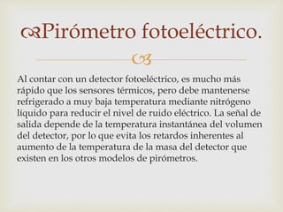 
Pirómetro fotoeléctrico.
Al contar con un detector fotoeléctrico, es mucho más
rápido que los sensores térmicos, pero debe mantenerse
refrigerado a muy baja temperatura mediante nitrógeno
líquido para reducir el nivel de ruido eléctrico. La señal de
salida depende de la temperatura instantánea del volumen
del detector, por lo que evita los retardos inherentes al
aumento de la temperatura de la masa del detector que
existen en los otros modelos de pirómetros.
 