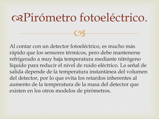 
Pirómetro fotoeléctrico.
Al contar con un detector fotoeléctrico, es mucho más
rápido que los sensores térmicos, pero debe mantenerse
refrigerado a muy baja temperatura mediante nitrógeno
líquido para reducir el nivel de ruido eléctrico. La señal de
salida depende de la temperatura instantánea del volumen
del detector, por lo que evita los retardos inherentes al
aumento de la temperatura de la masa del detector que
existen en los otros modelos de pirómetros.
 