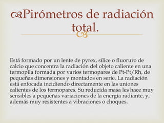 
Pirómetros de radiación
total.
Está formado por un lente de pyrex, sílice o fluoruro de
calcio que concentra la radiación del objeto caliente en una
termopila formada por varios termopares de Pt-Pt/Rh, de
pequeñas dimensiones y montados en serie. La radiación
está enfocada incidiendo directamente en las uniones
calientes de los termopares. Su reducida masa les hace muy
sensibles a pequeñas variaciones de la energía radiante, y,
además muy resistentes a vibraciones o choques.
 