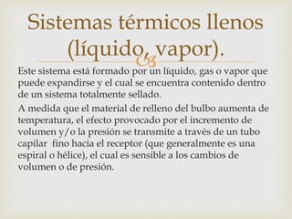 Este sistema está formado por un líquido, gas o vapor que
puede expandirse y el cual se encuentra contenido dentro
de un sistema totalmente sellado.
A medida que el material de relleno del bulbo aumenta de
temperatura, el efecto provocado por el incremento de
volumen y/o la presión se transmite a través de un tubo
capilar fino hacia el receptor (que generalmente es una
espiral o hélice), el cual es sensible a los cambios de
volumen o de presión.
Sistemas térmicos llenos
(líquido, vapor).
 