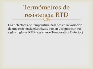 
Los detectores de temperatura basados en la variación
de una resistencia eléctrica se suelen designar con sus
siglas inglesas RTD (Resistance Temperature Detector).
Termómetros de
resistencia RTD
 