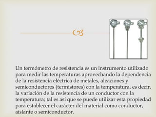 
Un termómetro de resistencia es un instrumento utilizado
para medir las temperaturas aprovechando la dependencia
de la resistencia eléctrica de metales, aleaciones y
semiconductores (termistores) con la temperatura, es decir,
la variación de la resistencia de un conductor con la
temperatura; tal es así que se puede utilizar esta propiedad
para establecer el carácter del material como conductor,
aislante o semiconductor.
 