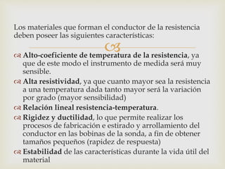
Los materiales que forman el conductor de la resistencia
deben poseer las siguientes características:
 Alto-coeficiente de temperatura de la resistencia, ya
que de este modo el instrumento de medida será muy
sensible.
 Alta resistividad, ya que cuanto mayor sea la resistencia
a una temperatura dada tanto mayor será la variación
por grado (mayor sensibilidad)
 Relación lineal resistencia-temperatura.
 Rigidez y ductilidad, lo que permite realizar los
procesos de fabricación e estirado y arrollamiento del
conductor en las bobinas de la sonda, a fin de obtener
tamaños pequeños (rapidez de respuesta)
 Estabilidad de las características durante la vida útil del
material
 