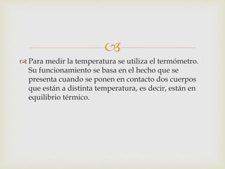 
 Para medir la temperatura se utiliza el termómetro.
Su funcionamiento se basa en el hecho que se
presenta cuando se ponen en contacto dos cuerpos
que están a distinta temperatura, es decir, están en
equilibrio térmico.
 