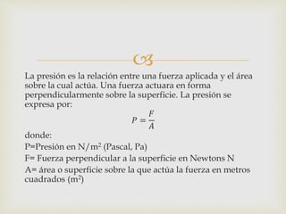 
La presión es la relación entre una fuerza aplicada y el área
sobre la cual actúa. Una fuerza actuara en forma
perpendicularmente sobre la superficie. La presión se
expresa por:
𝑃 =
𝐹
𝐴
donde:
P=Presión en N/m2 (Pascal, Pa)
F= Fuerza perpendicular a la superficie en Newtons N
A= área o superficie sobre la que actúa la fuerza en metros
cuadrados (m2)
 