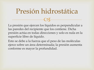 
La presión que ejercen los líquidos es perpendicular a
las paredes del recipiente que los contiene. Dicha
presión actúa en todas direcciones y solo es nula en la
superficie libre de líquido.
Esto se debe a la fuerza que el peso de las moléculas
ejerce sobre un área determinada; la presión aumenta
conforme es mayor la profundidad.
Presión hidrostática
 