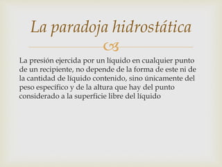 
La presión ejercida por un líquido en cualquier punto
de un recipiente, no depende de la forma de este ni de
la cantidad de líquido contenido, sino únicamente del
peso específico y de la altura que hay del punto
considerado a la superficie libre del líquido
La paradoja hidrostática
 