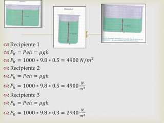 
 Recipiente 1
 𝑃ℎ = 𝑃𝑒ℎ = 𝜌𝑔ℎ
 𝑃ℎ = 1000 ∗ 9.8 ∗ 0.5 = 4900 𝑁/𝑚2
 Recipiente 2
 𝑃ℎ = 𝑃𝑒ℎ = 𝜌𝑔ℎ
 𝑃ℎ = 1000 ∗ 9.8 ∗ 0.5 = 4900
𝑁
𝑚2
 Recipiente 3
 𝑃ℎ = 𝑃𝑒ℎ = 𝜌𝑔ℎ
 𝑃ℎ = 1000 ∗ 9.8 ∗ 0.3 = 2940
𝑁
𝑚2
 