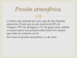 
La tierra está rodeada por una capa de aire llamada
atmosfera. El aire que es una mezcla de 20% de
Oxigeno, 79% de nitrógeno y 1% de gases raros, debido
a su peso ejerce una presión sobre todos los cuerpos
que están en contacto con él.
En el mar la presión atmosférica es de 1atm
Presión atmosférica.
 