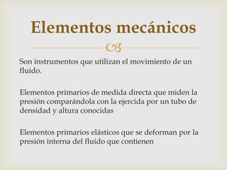 
Son instrumentos que utilizan el movimiento de un
fluido.
Elementos primarios de medida directa que miden la
presión comparándola con la ejercida por un tubo de
densidad y altura conocidas
Elementos primarios elásticos que se deforman por la
presión interna del fluido que contienen
Elementos mecánicos
 