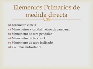 
 Barómetro cubeta
 Manómetros y caudalimétros de campana.
 Manómetro de toro pendular
 Manómetro de tubo en U
 Manómetro de tubo inclinado
 Columna hidrostática
Elementos Primarios de
medida directa
 