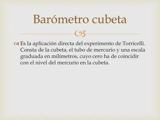
 Es la aplicación directa del experimento de Torricelli.
Consta de la cubeta, el tubo de mercurio y una escala
graduada en milímetros, cuyo cero ha de coincidir
con el nivel del mercurio en la cubeta.
Barómetro cubeta
 