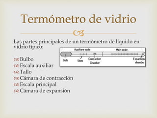 
Las partes principales de un termómetro de líquido en
vidrio típico:
 Bulbo
 Escala auxiliar
 Tallo
 Cámara de contracción
 Escala principal
 Cámara de expansión
Termómetro de vidrio
 