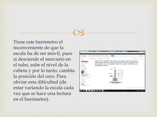 
Tiene este barómetro el
inconveniente de que la
escala ha de ser móvil, pues
si desciende el mercurio en
el tubo, sube el nivel de la
cubeta y por lo tanto, cambia
la posición del cero. Para
obviar esta dificultad (de
estar variando la escala cada
vez que se hace una lectura
en el barómetro).
 