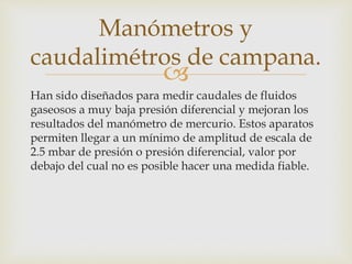 
Han sido diseñados para medir caudales de fluidos
gaseosos a muy baja presión diferencial y mejoran los
resultados del manómetro de mercurio. Estos aparatos
permiten llegar a un mínimo de amplitud de escala de
2.5 mbar de presión o presión diferencial, valor por
debajo del cual no es posible hacer una medida fiable.
Manómetros y
caudalimétros de campana.
 