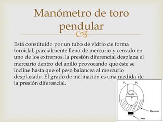 
Está constituido por un tubo de vidrio de forma
toroidal, parcialmente lleno de mercurio y cerrado en
uno de los extremos, la presión diferencial desplaza el
mercurio dentro del anillo provocando que éste se
incline hasta que el peso balancea al mercurio
desplazado. El grado de inclinación es una medida de
la presión diferencial.
Manómetro de toro
pendular
 