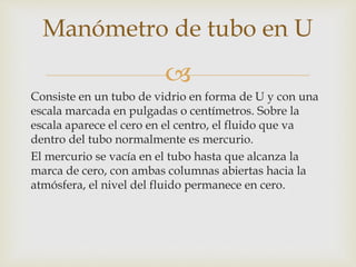 
Consiste en un tubo de vidrio en forma de U y con una
escala marcada en pulgadas o centímetros. Sobre la
escala aparece el cero en el centro, el fluido que va
dentro del tubo normalmente es mercurio.
El mercurio se vacía en el tubo hasta que alcanza la
marca de cero, con ambas columnas abiertas hacia la
atmósfera, el nivel del fluido permanece en cero.
Manómetro de tubo en U
 