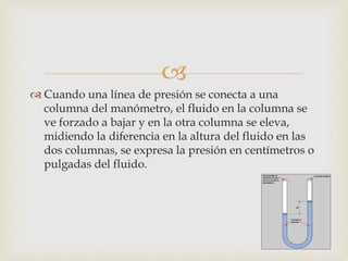 
 Cuando una línea de presión se conecta a una
columna del manómetro, el fluido en la columna se
ve forzado a bajar y en la otra columna se eleva,
midiendo la diferencia en la altura del fluido en las
dos columnas, se expresa la presión en centímetros o
pulgadas del fluido.
 