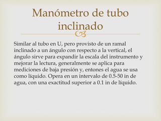 
Similar al tubo en U, pero provisto de un ramal
inclinado a un ángulo con respecto a la vertical, el
ángulo sirve para expandir la escala del instrumento y
mejorar la lectura, generalmente se aplica para
mediciones de baja presión y, entones el agua se usa
como líquido. Opera en un intervalo de 0.5-50 in de
agua, con una exactitud superior a 0.1 in de líquido.
Manómetro de tubo
inclinado
 