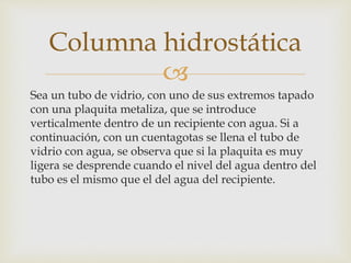 
Sea un tubo de vidrio, con uno de sus extremos tapado
con una plaquita metaliza, que se introduce
verticalmente dentro de un recipiente con agua. Si a
continuación, con un cuentagotas se llena el tubo de
vidrio con agua, se observa que si la plaquita es muy
ligera se desprende cuando el nivel del agua dentro del
tubo es el mismo que el del agua del recipiente.
Columna hidrostática
 
