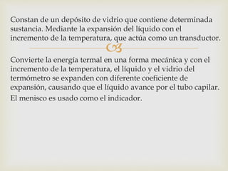 
Constan de un depósito de vidrio que contiene determinada
sustancia. Mediante la expansión del líquido con el
incremento de la temperatura, que actúa como un transductor.
Convierte la energía termal en una forma mecánica y con el
incremento de la temperatura, el líquido y el vidrio del
termómetro se expanden con diferente coeficiente de
expansión, causando que el líquido avance por el tubo capilar.
El menisco es usado como el indicador.
 