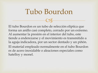 
El tubo Bourdon es un tubo de selección elíptica que
forma un anillo casi completo, cerrado por un extremo.
Al aumentar la presión en el interior del tubo, este
tiende a enderezarse y el movimiento es transmitido a
la aguja indicadora, por un sector dentado y un piñón.
El material empleado normalmente en el tubo Bourdon
es de acero inoxidable o aleaciones especiales como
hatelloy y monel.
Tubo Bourdon
 