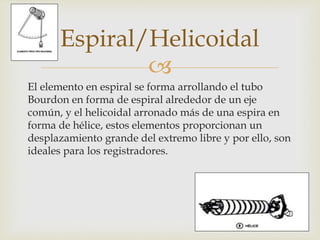 
El elemento en espiral se forma arrollando el tubo
Bourdon en forma de espiral alrededor de un eje
común, y el helicoidal arronado más de una espira en
forma de hélice, estos elementos proporcionan un
desplazamiento grande del extremo libre y por ello, son
ideales para los registradores.
Espiral/Helicoidal
 