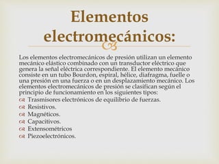 
Los elementos electromecánicos de presión utilizan un elemento
mecánico elástico combinado con un transductor eléctrico que
genera la señal eléctrica correspondiente. El elemento mecánico
consiste en un tubo Bourdon, espiral, hélice, diafragma, fuelle o
una presión en una fuerza o en un desplazamiento mecánico. Los
elementos electromecánicos de presión se clasifican según el
principio de funcionamiento en los siguientes tipos:
 Trasmisores electrónicos de equilibrio de fuerzas.
 Resistivos.
 Magnéticos.
 Capacitivos.
 Extensométricos
 Piezoelectrónicos.
Elementos
electromecánicos:
 