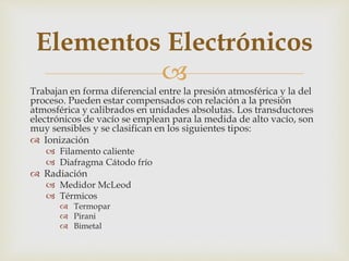
Trabajan en forma diferencial entre la presión atmosférica y la del
proceso. Pueden estar compensados con relación a la presión
atmosférica y calibrados en unidades absolutas. Los transductores
electrónicos de vacío se emplean para la medida de alto vacío, son
muy sensibles y se clasifican en los siguientes tipos:
 Ionización
 Filamento caliente
 Diafragma Cátodo frío
 Radiación
 Medidor McLeod
 Térmicos
 Termopar
 Pirani
 Bimetal
Elementos Electrónicos
 