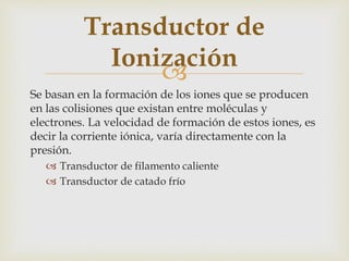 
Se basan en la formación de los iones que se producen
en las colisiones que existan entre moléculas y
electrones. La velocidad de formación de estos iones, es
decir la corriente iónica, varía directamente con la
presión.
 Transductor de filamento caliente
 Transductor de catado frío
Transductor de
Ionización
 