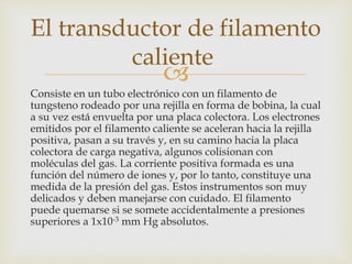 
Consiste en un tubo electrónico con un filamento de
tungsteno rodeado por una rejilla en forma de bobina, la cual
a su vez está envuelta por una placa colectora. Los electrones
emitidos por el filamento caliente se aceleran hacia la rejilla
positiva, pasan a su través y, en su camino hacia la placa
colectora de carga negativa, algunos colisionan con
moléculas del gas. La corriente positiva formada es una
función del número de iones y, por lo tanto, constituye una
medida de la presión del gas. Estos instrumentos son muy
delicados y deben manejarse con cuidado. El filamento
puede quemarse si se somete accidentalmente a presiones
superiores a 1x10-3 mm Hg absolutos.
El transductor de filamento
caliente
 