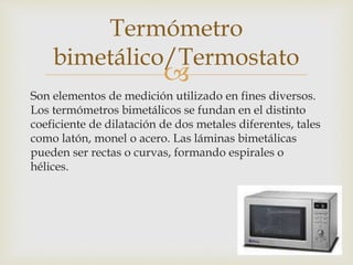 
Son elementos de medición utilizado en fines diversos.
Los termómetros bimetálicos se fundan en el distinto
coeficiente de dilatación de dos metales diferentes, tales
como latón, monel o acero. Las láminas bimetálicas
pueden ser rectas o curvas, formando espirales o
hélices.
Termómetro
bimetálico/Termostato
 