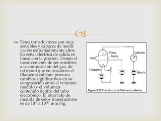 
 Estos transductores son muy
sensibles y capaces de medir
vacíos extremadamente altos.
Su señal eléctrica de salida es
lineal con la presión. Tienen el
inconveniente de ser sensibles
a la composición del gas, de
tal modo que en ocasiones el
filamento caliente provoca
cambios significativos en su
composición entre el volumen
medido y el volumen
contenido dentro del tubo
electrónico. El intervalo de
medida de estos transductores
es de 10-3 a 10-11 mm Hg.
 