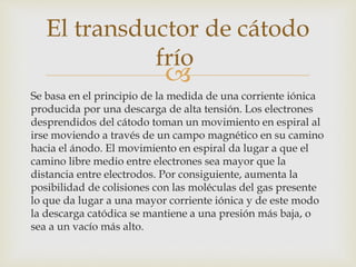 
Se basa en el principio de la medida de una corriente iónica
producida por una descarga de alta tensión. Los electrones
desprendidos del cátodo toman un movimiento en espiral al
irse moviendo a través de un campo magnético en su camino
hacia el ánodo. El movimiento en espiral da lugar a que el
camino libre medio entre electrones sea mayor que la
distancia entre electrodos. Por consiguiente, aumenta la
posibilidad de colisiones con las moléculas del gas presente
lo que da lugar a una mayor corriente iónica y de este modo
la descarga catódica se mantiene a una presión más baja, o
sea a un vacío más alto.
El transductor de cátodo
frío
 