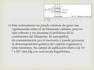 
 Este instrumento no puede vaciarse de gases tan
rápidamente como el de filamento caliente, pero es
más robusto y no presenta el problema de la
combustión del filamento. Es susceptible
de contaminación por el mercurio y puede provocar
la descomposición química de vapores orgánicos a
altas tensiones. Su campo de aplicación abarca de 10-
2 a 10-7 mm Hg con una escala logarítmica.
 