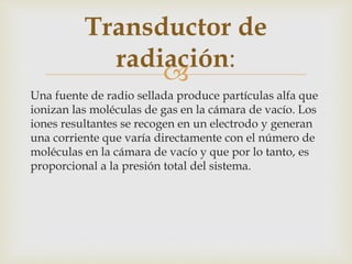 
Una fuente de radio sellada produce partículas alfa que
ionizan las moléculas de gas en la cámara de vacío. Los
iones resultantes se recogen en un electrodo y generan
una corriente que varía directamente con el número de
moléculas en la cámara de vacío y que por lo tanto, es
proporcional a la presión total del sistema.
Transductor de
radiación:
 