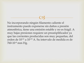 
No incorporando ningún filamento caliente el
instrumento puede exponerse sin daños a presión
atmosférica, tiene una emisión estable y no es frágil. A
muy bajas presiones requiere un preamplificador ya
que las corrientes producidas son muy pequeñas, del
orden de 10-11 a 10-13 A. Su intervalo de medida es de
760-10-4 mm Hg.
 