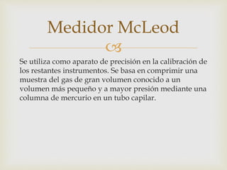 
Se utiliza como aparato de precisión en la calibración de
los restantes instrumentos. Se basa en comprimir una
muestra del gas de gran volumen conocido a un
volumen más pequeño y a mayor presión mediante una
columna de mercurio en un tubo capilar.
Medidor McLeod
 