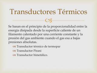 
Se basan en el principio de la proporcionalidad entre la
energía disipada desde la superficie caliente de un
filamento calentado por una corriente constante y la
presión del gas ambiente cuando el gas esa a bajas
presiones absolutas.
 Transductor térmico de termopar
 Transductor Pirani
 Transductor bimetálico.
Transductores Térmicos
 