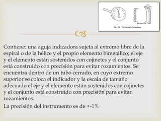 
Contiene: una aguja indicadora sujeta al extremo libre de la
espiral o de la hélice y el propio elemento bimetálico; el eje
y el elemento están sostenidos con cojinetes y el conjunto
está construido con precisión para evitar rozamientos. Se
encuentra dentro de un tubo cerrado, en cuyo extremo
superior se coloca el indicador y la escala de tamaño
adecuado el eje y el elemento están sostenidos con cojinetes
y el conjunto está construido con precisión para evitar
rozamientos.
La precisión del instrumento es de +-1%
 