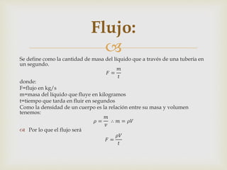 
Se define como la cantidad de masa del líquido que a través de una tubería en
un segundo.
𝐹 =
𝑚
𝑡
donde:
F=flujo en kg/s
m=masa del líquido que fluye en kilogramos
t=tiempo que tarda en fluir en segundos
Como la densidad de un cuerpo es la relación entre su masa y volumen
tenemos:
𝜌 =
𝑚
𝑣
∴ 𝑚 = 𝜌𝑉
 Por lo que el flujo será
𝐹 =
𝜌𝑉
𝑡
Flujo:
 