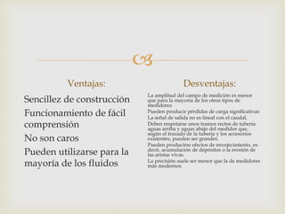 
Ventajas:
Sencillez de construcción
Funcionamiento de fácil
comprensión
No son caros
Pueden utilizarse para la
mayoría de los fluidos
Desventajas:
La amplitud del campo de medición es menor
que para la mayoría de los otros tipos de
medidores
Pueden producir pérdidas de carga significativas
La señal de salida no es lineal con el caudal.
Deben respetarse unos tramos rectos de tubería
aguas arriba y aguas abajo del medidor que,
según el trazado de la tubería y los accesorios
existentes, pueden ser grandes.
Pueden producirse efectos de envejecimiento, es
decir, acumulación de depósitos o la erosión de
las aristas vivas.
La precisión suele ser menor que la de medidores
más modernos.
 