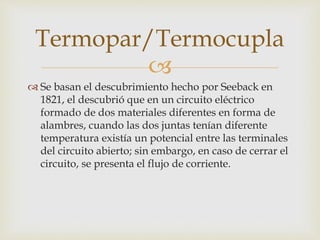
 Se basan el descubrimiento hecho por Seeback en
1821, el descubrió que en un circuito eléctrico
formado de dos materiales diferentes en forma de
alambres, cuando las dos juntas tenían diferente
temperatura existía un potencial entre las terminales
del circuito abierto; sin embargo, en caso de cerrar el
circuito, se presenta el flujo de corriente.
Termopar/Termocupla
 