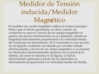 
El medidor de caudal magnético utiliza el mismo principio
básico que el electro generador, es decir cuando un
conductor se mueve a través de un campo magnético se
genera una fuerza electromotriz en el conductor, siendo su
magnitud directamente proporcional a la velocidad media
del conductor en movimiento. Si el conductor es una sección
de un líquido conductor circulando por un tubo aislado
eléctricamente, a través de un campo magnético y se montan
los electrodos diametralmente opuestos en la pared de la
tubería, tal como se muestra en la figura, la fuerza
electromotriz generada a través de los electrodos es
directamente proporcional a la velocidad media del fluido.
Medidor de Tensión
inducida/Medidor
Magnético
 