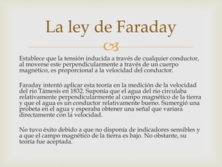 
Establece que la tensión inducida a través de cualquier conductor,
al moverse este perpendicularmente a través de un cuerpo
magnético, es proporcional a la velocidad del conductor.
Faraday intentó aplicar esta teoría en la medición de la velocidad
del rio Támesis en 1832. Suponía que el agua del rio circulaba
relativamente perpendicularmente al campo magnético de la tierra
y que el agua es un conductor relativamente bueno. Sumergió una
probeta en el agua y esperaba obtener una señal que variara
directamente con la velocidad.
No tuvo éxito debido a que no disponía de indicadores sensibles y
a que el campo magnético de la tierra es bajo. No obstante, su
teoría fue aceptada.
La ley de Faraday
 