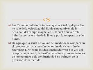 
 Las fórmulas anteriores indican que la señal ES dependen
no solo de la velocidad del fluido sino también de la
densidad del campo magnético B, la cual a su vez esta
influida por la tensión de la línea y por la temperatura del
fluido.
 De aquí que la señal de voltaje del medidor se compara en
el receptor con otra tensión denominada <<tensión de
referencia Er>> como las dos señales derivan a la vez del
campo magnético B, la tensión de la línea y las variaciones
de temperatura y de conductividad no influyen en la
precisión de la medida.
 