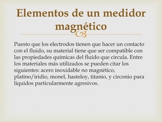 
Puesto que los electrodos tienen que hacer un contacto
con el fluido, su material tiene que ser compatible con
las propiedades químicas del fluido que circula. Entre
los materiales más utilizados se pueden citar los
siguientes: acero inoxidable no magnético,
platino/iridio, monel, hasteloy, titanio, y circonio para
líquidos particularmente agresivos.
Elementos de un medidor
magnético
 