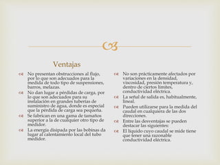 
Ventajas
 No presentan obstrucciones al flujo,
por lo que son adecuados para la
medida de todo tipo de suspensiones,
barros, melazas.
 No dan lugar a pérdidas de carga, por
lo que son adecuados para su
instalación en grandes tuberías de
suministro de agua, donde es especial
que la pérdida de carga sea pequeña.
 Se fabrican en una gama de tamaños
superior a la de cualquier otro tipo de
medidor.
 La energía disipada por las bobinas da
lugar al calentamiento local del tubo
medidor.
 No son prácticamente afectados por
variaciones en la densidad,
viscosidad, presión temperatura y,
dentro de ciertos límites,
conductividad eléctrica.
 La señal de salida es, habitualmente,
lineal.
 Pueden utilizarse para la medida del
caudal en cualquiera de las dos
direcciones.
 Entre las desventajas se pueden
destacar las siguientes:
 El líquido cuyo caudal se mide tiene
que tener una razonable
conductividad eléctrica.
 